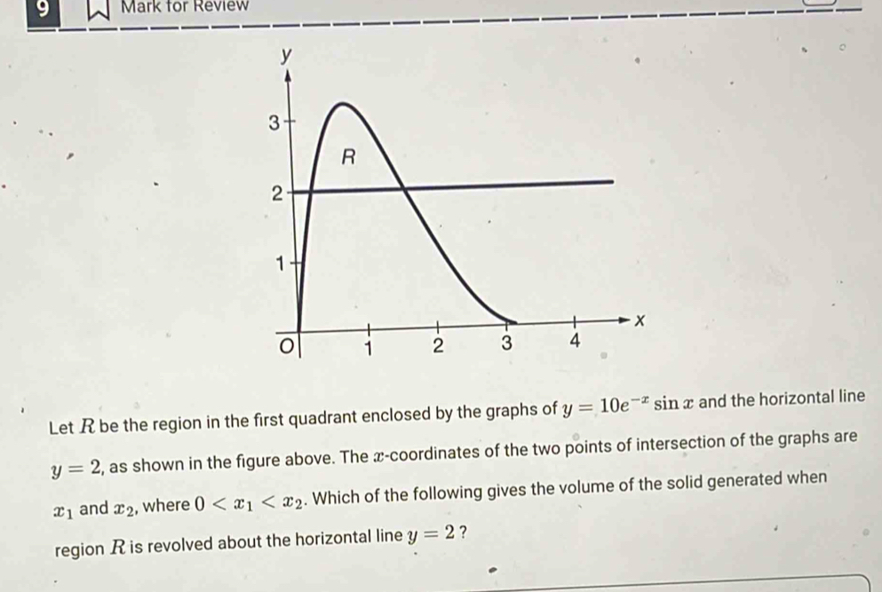 for Review 
Let R be the region in the first quadrant enclosed by the graphs of y=10e^(-x)sin x and the horizontal line
y=2 , as shown in the figure above. The x-coordinates of the two points of intersection of the graphs are
x_1 and x_2 , where 0 . Which of the following gives the volume of the solid generated when 
region R is revolved about the horizontal line y=2 ?