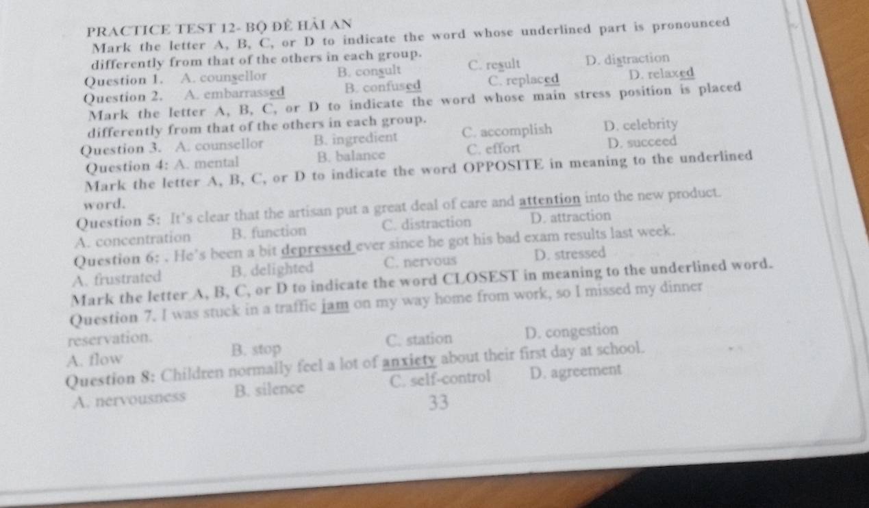 PRACTICE TEST 12- Bộ ĐÊ HảI AN
Mark the letter A, B, C, or D to indicate the word whose underlined part is pronounced
differently from that of the others in each group.
Question 1. A. counsellor B. congult C. regult D. digtraction
Question 2. A. embarrassed B. confused C. replaced D. relaxed
Mark the letter A, B, C, or D to indicate the word whose main stress position is placed
differently from that of the others in each group.
Question 3. A. counsellor B. ingredient C. accomplish D. celebrity
Question 4: A. mental B. balance C. effort D. succeed
Mark the letter A, B, C, or D to indicate the word OPPOSITE in meaning to the underlined
word.
Question 5: It’s clear that the artisan put a great deal of care and attention into the new product.
A. concentration B. function C. distraction D. attraction
Question 6: . He’s been a bit depressed ever since he got his bad exam results last week.
A. frustrated B. delighted C. nervous D. stressed
Mark the letter A, B, C, or D to indicate the word CLOSEST in meaning to the underlined word.
Question 7. I was stuck in a traffic jam on my way home from work, so I missed my dinner
reservation.
A. flow C. station D. congestion
B. stop
Question 8: Children normally feel a lot of anxiety about their first day at school.
A. nervousness B. silence C. self-control D. agreement
33