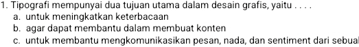 Tipografi mempunyai dua tujuan utama dalam desain grafis, yaitu . . . .
a. untuk meningkatkan keterbacaan
b. agar dapat membantu dalam membuat konten
c. untuk membantu mengkomunikasikan pesan, nada, dan sentiment dari sebua