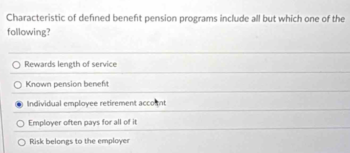 Characteristic of defned beneft pension programs include all but which one of the
following?
Rewards length of service
Known pension beneft
Individual employee retirement account
Employer often pays for all of it
Risk belongs to the employer