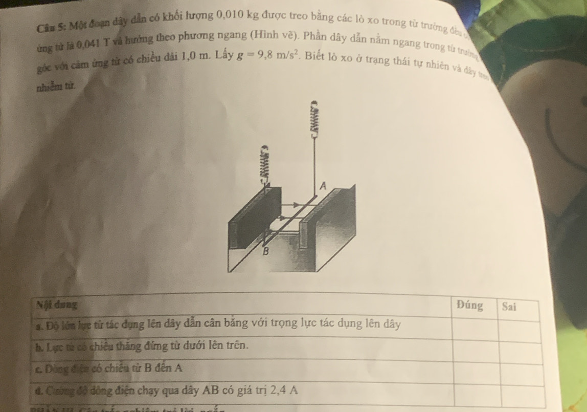 Một đoạn đây dẫn có khối lượng 0,010 kg được treo bằng các lò xo trong từ trường đều 
ừng từ là 0,041 T và hướng theo phương ngang (Hình vẽ). Phần dây dẫn nằm ngang trong từ trườn
góc với cảm ứng từ có chiều đãi 1,0 m. Lấy g=9,8m/s^2. Biết lò xo ở trạng thái tự nhiên và đây tron
nhiễm từ
Nội dung Đúng Sai
a. Độ lớn lực từ tác dụng lên dây dẫn cân băng với trọng lực tác dụng lên dây
h. Lực từ có chiêu thăng đứng từ dưới lên trên.
c. Dòng điện có chiếu từ B đến A
d. Cường độ đồng điện chạy qua dây AB có giá trị 2, 4 A