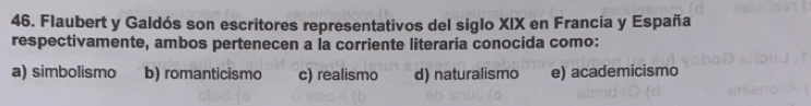 Flaubert y Galdós son escritores representativos del siglo XIX en Francia y España
respectivamente, ambos pertenecen a Ía corriente literaria conocida como:
a) simbolismo b) romanticismo c) realismo d) naturalismo e) academicismo