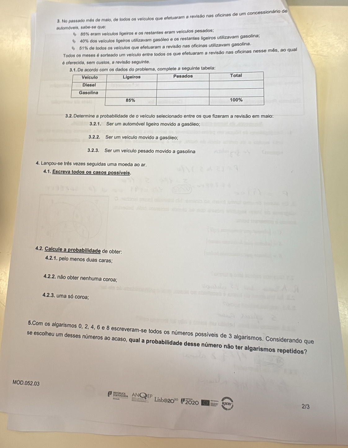 No passado mês de maio, de todos os velculos que efetuaram a revisão nas oficinas de um concessionário de
automóveis, sabe-se que:
85% eram veículos ligeiros e os restantes eram veículos pesados;
40% dos veículos ligeiros utilizavam gasóleo e os restantes ligeiros utilizavam gasolina;
4 51% de todos os veículos que efetuaram a revisão nas oficinas utilizavam gasolina.
Todos os meses é sorteado um veículo entre todos os que efetuaram a revisão nas oficinas nesse mês, ao qual
é oferecida, sem custos, a revisão seguinte.
3.1. De acordo com os dados do problema, complete a seguinte tabela:
3.2. Determine a probabilidade de o veículo selecionado entre os que fizeram a revisão em maio:
3.2.1. Ser um automóvel ligeiro movido a gasóleo;
3.2.2. Ser um veículo movido a gasóleo;
3.2.3. Ser um veículo pesado movido a gasolina
4. Lançou-se três vezes seguidas uma moeda ao ar.
4.1. Escreva todos os casos possíveis.
4.2. Calcule a probabilidade de obter:
4.2.1. pelo menos duas caras;
4.2.2. não obter nenhuma coroa;
4.2.3. uma só coroa;
5.Com os algarismos 0, 2, 4, 6 e 8 escreveram-se todos os números possíveis de 3 algarismos. Considerando que
se escolheu um desses números ao acaso, qual a probabilidade desse número não ter algarismos repetidos?
MOD.052.03
， AN、 Eº Lisb@20° “2020
2/3