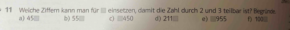 Lfe
11 Welche Ziffern kann man für einsetzen, damit die Zahl durch 2 und 3 teilbar ist? Begründe.
a) 45 b) 55 c) 450 d) 211□ e) □955 f) 100