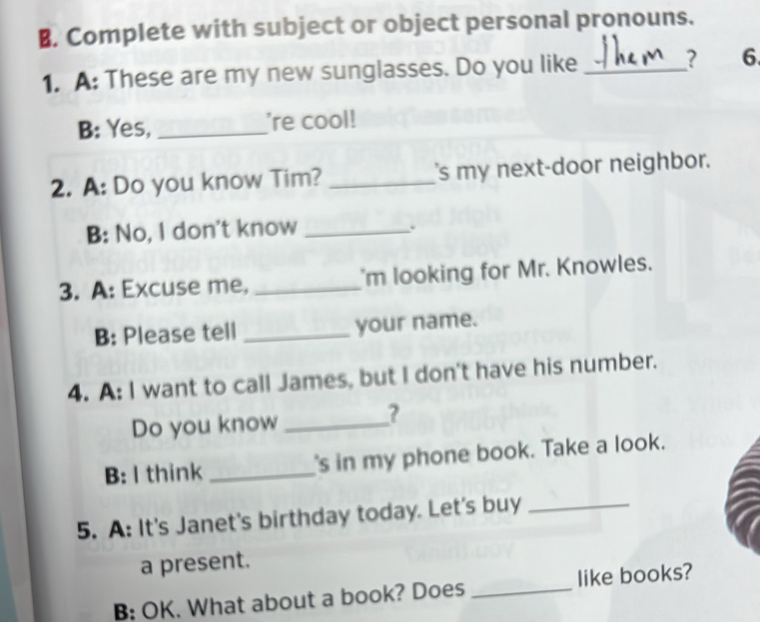 Complete with subject or object personal pronouns. 
1. A: These are my new sunglasses. Do you like _? 6 
B: Yes, _'re cool! 
2. A: Do you know Tim? _'s my next-door neighbor. 
B: No, I don't know_ 
. 
3. A: Excuse me, _'m looking for Mr. Knowles. 
B: Please tell _your name. 
4. A: I want to call James, but I don't have his number. 
Do you know_ 
? 
B: I think _'s in my phone book. Take a look. 
5. A: It's Janet's birthday today. Let's buy_ 
a present. 
B: OK. What about a book? Does _like books?