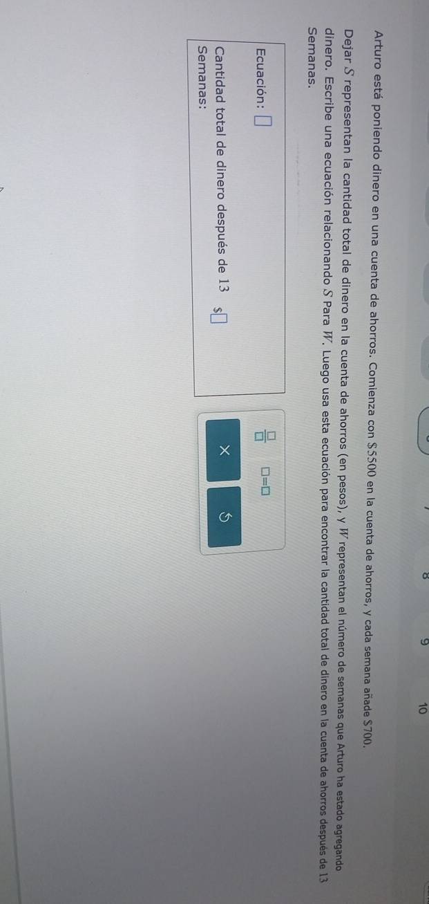 8 9 10 
Arturo está poniendo dinero en una cuenta de ahorros. Comienza con $5500 en la cuenta de ahorros, y cada semana añade $700. 
Dejar S representan la cantidad total de dinero en la cuenta de ahorros (en pesos), y W representan el número de semanas que Arturo ha estado agregando 
dinero. Escribe una ecuación relacionando S Para W, Luego usa esta ecuación para encontrar la cantidad total de dinero en la cuenta de ahorros después de 13
Semanas. 
Ecuación: □  □ /□   □ =□
Cantidad total de dinero después de 13 × 
Semanas: