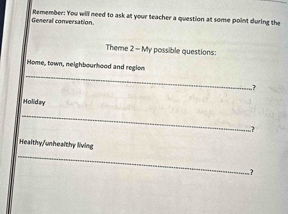 Remember: You will need to ask at your teacher a question at some point during the 
General conversation. 
Theme 2 - My possible questions: 
Home, town, neighbourhood and region 
_ 
? 
Holiday 
_ 
? 
Healthy/unhealthy living 
_ 
?