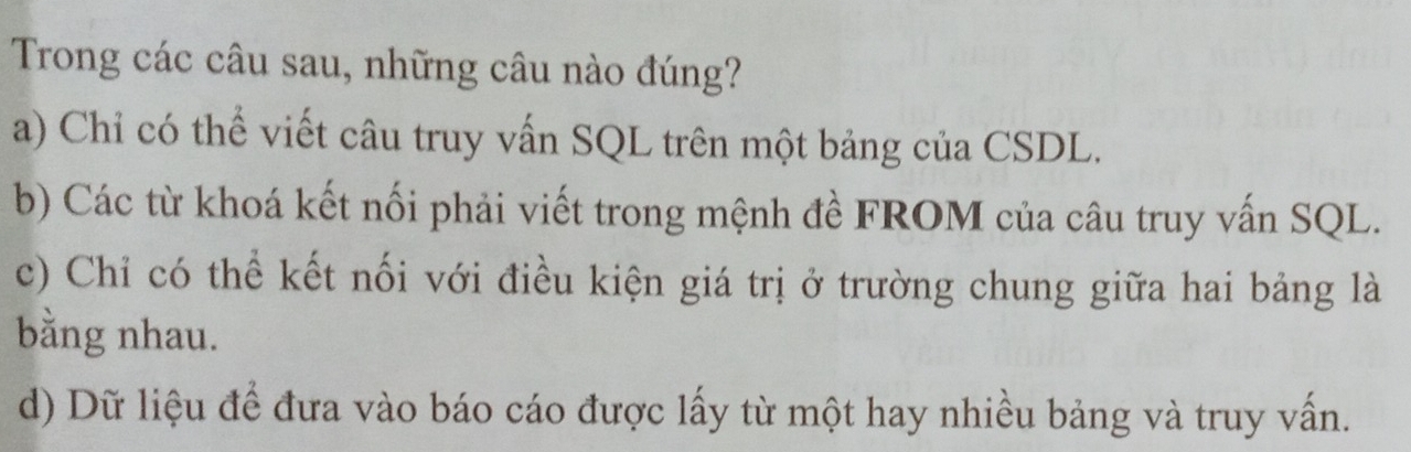 Trong các câu sau, những câu nào đúng?
a) Chỉ có thể viết câu truy vấn SQL trên một bảng của CSDL.
b) Các từ khoá kết nối phải viết trong mệnh đề FROM của câu truy vấn SQL.
c) Chỉ có thể kết nối với điều kiện giá trị ở trường chung giữa hai bảng là
bằng nhau.
d) Dữ liệu để đưa vào báo cáo được lấy từ một hay nhiều bảng và truy vấn.