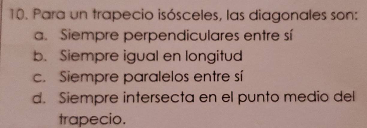 Para un trapecio isósceles, las diagonales son:
a. Siempre perpendiculares entre sí
b. Siempre igual en longitud
c. Siempre paralelos entre sí
d. Siempre intersecta en el punto medio del
trapecio.