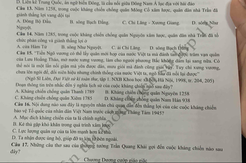 B. Liên kê Trung Quốc, án ngữ biển Đông, là cầu nối giữa Đông Nam Á lục địa với hải đảo
Câu 13. Năm 1258, trong cuộc kháng chiến chống quân Mông Cổ xâm lược, quân dân nhà Trần đã
giành thắng lợi vang dội tại
A. Đông Bộ Đầu. B. sông Bạch Đằng. C. Chi Lăng - Xương Giang. D. sông Như
Nguyệt.
Câu 14. Năm 1285, trong cuộc kháng chiến chống quân Nguyên xâm lược, quân dân nhà Trần đã tổ
chức phản công và giành thắng lợi ở
A. cửa Hàm Tử B. sông Như Nguyệt. C. ải Chi Lăng. D. sông Bạch Đằng
Câu 15. “Tiền Ngô vương có thể lấy quân mới họp của nước Việt ta mà đánh tan được trăm vạn quân
của Lưu Hoằng Tháo, mở nước xưng vương, làm cho người phương Bắc không dám lại sang nữa. Có
thể nói là một lần nổi giận mà yên được dân, mưu giỏi mà đánh cũng giỏi vậy. Tuy chỉ xưng vương,
chưa lên ngôi đế, đổi niên hiệu nhưng chính thống của nước Việt ta, ngõ hầu đã nối lại được''
(Ngô Sĩ Liên, Đại Việt sử kỉ toàn thư, tập 1. NXB Khoa học xã hội, Hà Nội, 1998, tr. 204, 205)
Đoạn thông tin trên nhắc đến ý nghĩa lịch sử của cuộc kháng chiến nào sau đây?
A. Kháng chiến chống quân Thanh 1789 B. Kháng chiến chồng quân Nguyên 1258
C. Kháng chiến chống quân Xiêm 1785 D. Kháng chiến chống quân Nam Hán 938
Câu 16. Nội dung nào sau đây là nguyên nhân chủ quan dẫn đến thắng lợi của các cuộc kháng chiến
bảo vệ Tổ quốc của nhân dân Việt Nam trước cách mạng Tháng Tám 1945?
A. Mục đích kháng chiến của ta là chính nghĩa.
B. Kẻ thù gặp khó khăn trong quá trình xâm lược
C. Lực lượng quân sự của ta lớn mạnh hơn kẻ thù.
D. Ta nhận được ủng hộ, giúp đỡ to lớn từ bên ngoài.
Câu 17. Những câu thơ sau của thượng tướng Trần Quang Khải gợi đến cuộc kháng chiến nào sau
đây?
Chương Dương cướp giáo giặc