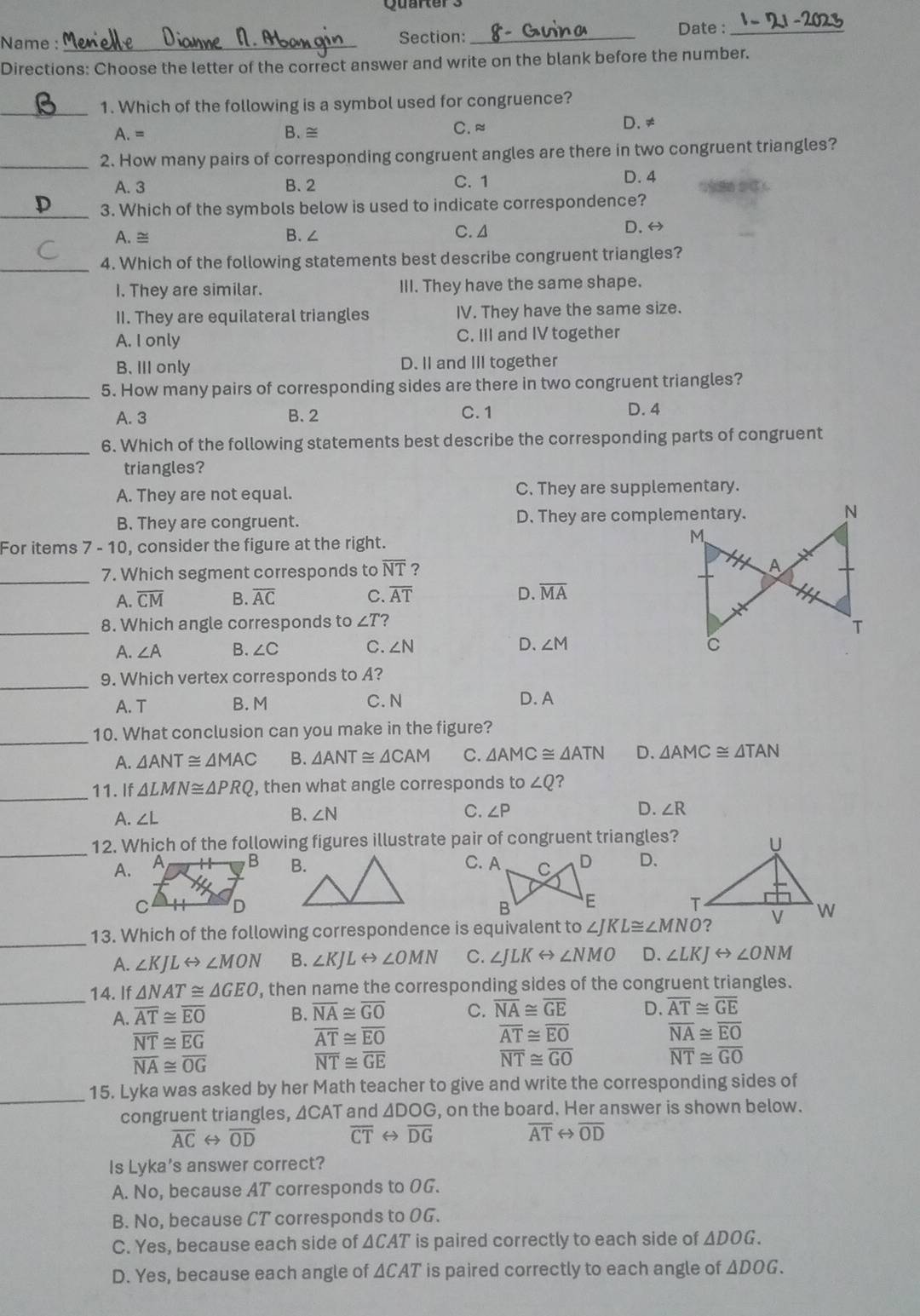 Quarter s
Name :_
Section: _Date :_
Directions: Choose the letter of the correct answer and write on the blank before the number.
_1. Which of the following is a symbol used for congruence?
A. = B. ≅
C. ≈ D. ≠
_2. How many pairs of corresponding congruent angles are there in two congruent triangles?
A. 3 B. 2 C. 1 D. 4
_
3. Which of the symbols below is used to indicate correspondence?
A. ≅ B.∠ C. 4
D. ⇔
_4. Which of the following statements best describe congruent triangles?
I. They are similar. III. They have the same shape.
II. They are equilateral triangles IV. They have the same size.
A. I only C. III and IV together
B. III only D. II and III together
_5. How many pairs of corresponding sides are there in two congruent triangles?
A. 3 B. 2 C. 1 D. 4
_6. Which of the following statements best describe the corresponding parts of congruent
triangles?
A. They are not equal. C. They are supplementary.
B. They are congruent. D. They are complementary.
For items 7-10 , consider the figure at the right.
_7. Which segment corresponds to overline NT ?
A. overline CM B. overline AC C. overline AT D. overline MA
_8. Which angle corresponds to ∠ T ?
A. ∠ A B. ∠ C C. ∠ N D、 ∠ M
_9. Which vertex corresponds to A?
A. T B. M C. N
D. A
_10. What conclusion can you make in the figure?
A. △ ANT≌ △ MAC B. △ ANT≌ △ CAM C. △ AMC≌ △ ATN D. △ AMC≌ △ TAN
_11. If △ LMN≌ △ PRQ , then what angle corresponds to ∠ Q ?
A. ∠L B. ∠ N C. ∠ P D. ∠ R
_
12. Which of the following figures illustrate pair of congruent triangles?
A. C. A D.
 
_13. Which of the following correspondence is equivalent to ∠ JKL≌ ∠ MNO
A. ∠ KJLrightarrow ∠ MON B. ∠ KJLrightarrow ∠ OMN C. ∠ JLKrightarrow ∠ NMO D. ∠ LKJrightarrow ∠ ONM
_14. If △ NAT≌ △ GEO , then name the corresponding sides of the congruent triangles.
A. overline AT≌ overline EO B. overline NA≌ overline GO C. overline NA≌ overline GE D. overline AT≌ overline GE
overline NT≌ overline EG
overline AT≌ overline EO
overline AT≌ overline EO
overline NA≌ overline EO
overline NA≌ overline OG
overline NT≌ overline GE
overline NT≌ overline GO
overline NT≌ overline GO
_
15. Lyka was asked by her Math teacher to give and write the corresponding sides of
congruent triangles, ΔCAT and △ DOG , on the board. Her answer is shown below.
overline AC H overline OD overline CT H overline DG overline AT overline OD
Is Lyka’s answer correct?
A. No, because AT corresponds to OG.
B. No, because CT corresponds to OG.
C. Yes, because each side of ΔCAT is paired correctly to each side of ΔDOG.
D. Yes, because each angle of ΔCAT is paired correctly to each angle of ΔDOG.