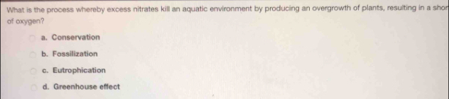 What is the process whereby excess nitrates kill an aquatic environment by producing an overgrowth of plants, resulting in a shor
of oxygen?
a. Conservation
b. Fossilization
c. Eutrophication
d. Greenhouse effect