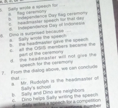 Sally wrote a speech for ....
a. flag ceremony b. Independence Day flag ceremony
c. headmaster speech for that day
d. Independence Day of Indonesia
6. Dino is surprised because …
a. Sally wrote the speech
b. the headmaster gave the speech
c. all the OSIS members became the
part of the ceremony
d. the headmaster will not give the
speech for the ceremony
7. From the dialog above, we can conclude
that ....
a. Mr. Rudolph is the headmaster of
Sally's school
b. Sally and Dino are neighbors
c. Dino helps Sally writing the speech
d Sally writes a speech for a competition néalions number