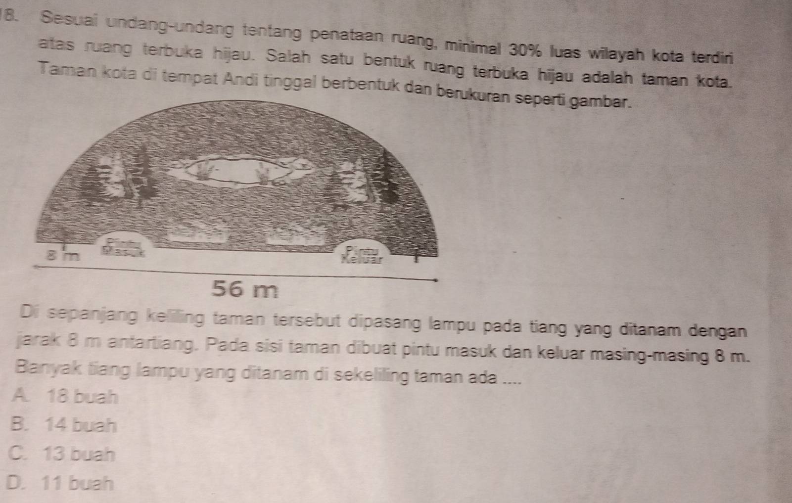 Sesuai undang-undang tentang penataan ruang, minimal 30% luas wilayah kota terdiri
atas ruang terbuka hijau. Salah satu bentuk ruang terbuka hijau adalah taman kota.
Taman kota di tempat Andi tinggal berbentuk daran seperti gambar.
Di sepanjang keliling taman tersebut dipasang lampu pada tiang yang ditanam dengan
jarak 8 m antartiang. Pada sisi taman dibuat pintu masuk dan keluar masing-masing 8 m.
Banyak tiang lampu yang ditanam di sekeliling taman ada ....
A. 18 buah
B. 14 buah
C. 13 buah
D. 11 buah