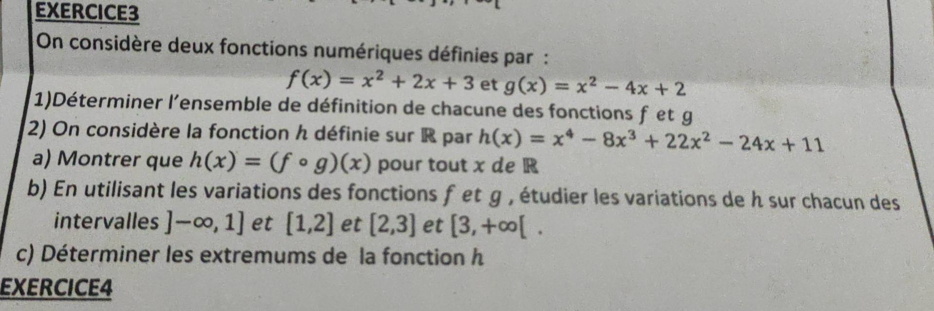 On considère deux fonctions numériques définies par :
f(x)=x^2+2x+3 et g(x)=x^2-4x+2
1)Déterminer l'ensemble de définition de chacune des fonctions f et g
2) On considère la fonction h définie sur R par h(x)=x^4-8x^3+22x^2-24x+11
a) Montrer que h(x)=(fcirc g)(x) pour tout x de R
b) En utilisant les variations des fonctions f et g , étudier les variations de h sur chacun des 
intervalles ]-∈fty ,1] et [1,2] et [2,3] et [3,+∈fty [. 
c) Déterminer les extremums de la fonction h
EXERCICE4