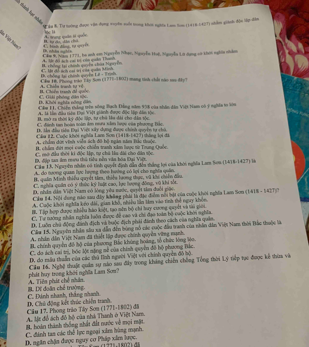 thàh lại thận quậu 8. Tư tưởng được vận dụng xuyên suốt trong khởi nghĩa Lam Sơn (1418-1427) nhằm giành độc lập dân
l c là
A. trung quân ái quốc.
in Việt Nam C. bình đẳng, tự quyết
B. tự do, dân chủ.
D. nhân nghĩa
Câu 9. Năm 1771, ba anh em Nguyễn Nhạc, Nguyễn Huệ, Nguyễn Lữ dựng cờ khới nghĩa nhằm
A. lật đổ ách cai trị của quân Thanh.
B. chống lại chính quyền chúa Nguyễn.
C. lật đồ ách cai trị của quân Minh.
D. chống lại chính quyền Lê - Trịnh.
Câu 10. Phong trào Tây Sơn (1771-1802) mang tính chất nào sau đây?
A. Chiến tranh tự vệ.
B. Chiến tranh đế quốc.
C. Giải phóng dân tộc.
D. Khởi nghĩa nông dân.
Câu 11. Chiến thắng trên sông Bạch Đằng năm 938 của nhân dân Việt Nam có ý nghĩa to lớn
A. là lần đầu tiên Đại Việt giành được độc lập dân tộc. GTUN
B. mở ra thời kỳ độc lập, tự chủ lâu dài cho dân tộc.
C. đánh tan hoàn toàn âm mưu xâm lược của phương Bắc.
D. lần đầu tiên Đại Việt xây dựng được chính quyền tự chủ.
Câu 12. Cuộc khởi nghĩa Lam Sơn (1418-1427) thắng lợi đã
A. chấm dứt vĩnh viễn ách đô hộ ngàn năm Bắc thuộc.
B. chấm dứt mọi cuộc chiến tranh xâm lược từ Trung Quốc.
C. mở đầu thời kì độc lập, tự chủ lâu dài cho dân tộc.
D. đập tan âm mưu thủ tiêu nền văn hóa Đại Việt.
Câu 13. Nguyên nhân có tính quyết định dẫn đến thắng lợi của khởi nghĩa Lam Sơn (1418-1427) là
A. do tương quan lực lượng theo hướng có lợi cho nghĩa quân.
B. quân Minh thiếu quyết tâm, thiếu lương thực, vũ khí chiến đấu.
C. nghĩa quân có ý thức kỷ luật cao, lực lượng đông, vũ khí tốt.
D. nhân dân Việt Nam có lòng yêu nước, quyết tâm đuổi giặc.
Câu 14. Nội dung nào sau đây không phải là đặc điểm nổi bật của cuộc khởi nghĩa Lam Sơn (1418 - 1427)?
A. Cuộc khởi nghĩa kéo dài, gian khổ, nhiều lần lâm vào tình thế nguy khốn.
B. Tập hợp được nhiều hào kiệt, tạo nên bộ chỉ huy cương quyết và tài giỏi.
C. Tư tưởng nhân nghĩa luôn được đề cao và chi đạo toàn bộ cuộc khởi nghĩa.
D. Luôn chủ động đánh địch và buộc địch phải đánh theo cách của nghĩa quân.
Câu 15. Nguyên nhân sâu xa dẫn đến bùng nổ các cuộc đấu tranh của nhân dân Việt Nam thời Bắc thuộc là
A. nhân dân Việt Nam đã thiết lập được chính quyền vững mạnh.
B. chính quyền đô hộ của phương Bắc khủng hoảng, tổ chức lỏng lẻo.
C. do ách cai trị, bóc lột nặng nề của chính quyền đô hộ phương Bắc.
D. do mâu thuẫn của các thủ lĩnh người Việt với chính quyền đô hộ.
Câu 16. Nghệ thuật quân sự nào sau đây trong kháng chiến chống Tống thời Lý tiếp tục được kế thừa và
phát huy trong khởi nghĩa Lam Sơn?
A. Tiên phát chế nhân.
B. Dĩ đoãn chế trường.
C. Đánh nhanh, thắng nhanh.
D. Chủ động kết thúc chiến tranh.
Câu 17. Phong trào Tây Sơn (1771-1802) đã
A. lật đồ ách đô hộ của nhà Thanh ở Việt Nam.
B. hoàn thành thống nhất đất nước về mọi mặt.
C. đánh tan các thể lực ngoại xâm hùng mạnh.
D. ngăn chặn được nguy cơ Pháp xâm lược.
Sơn (1771-1802) đã
