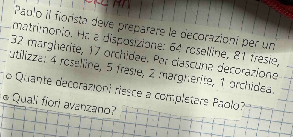 Paolo il fiorista deve preparare le decorazioni per un 
matrimonio. Ha a disposizione: 64 roselline, 81 fresie,
32 margherite, 17 orchidee. Per ciascuna decorazione 
utilizza: 4 roselline, 5 fresie, 2 margherite, 1 orchidea. 
Quante decorazioni riesce a completare Paolo? 
Quali fiori avanzano?