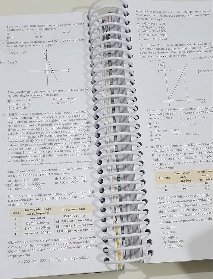 A lei da função que associa o valor total de uma compra
V, em reais, com a quantidade comprada O para compras
acima de 1 000 kg é
Se a pessoa pretende gastar o mínimo possível com essa
a) V(Q)=8Q+1000
b) V(Q)=8Q+2300
contratação, irá contratar o operário e) V c) V(Q)=8Q+2700
c) Ⅲ
b 1 d) Ⅳ
d) V(Q)-8Q+8000
Considere o gráfico da função real f(x)=-2x+4 ,  represen
V(Q)-8Q+9200
tado no plano cartesiano a seguir. 5. O custo total C, em reais, da produção de x kg de cer
produto é dado pela expressão C(x)=900x+50. Ográf
seguinte é o da receita R, em reais, obtida pelo fabricar
com a venda de x kg desse produto
Y E
A função afim g(x), cujo gráfico é simétrico ao dessa função
f(x) a em relação ao eixo y, é dada por
g(x)=2x+4 d) g(x)=-4x+2.
b g(x)=2x-4. e g(x)=4x-2
c) g(x)=-2x-4
(ENEM) Por muitos anos, o Brasil tem figurado no cenário  Seja L o lucro obtido com a venda de 1 kg de
soja. Entre os anos de 2010 e 2014, houve uma forte ten- A porcentagem de L, em relação à receita obtid
mundial entre os maiores produtores e exportadores de
venda, equivale a
dência de aumento da produtividade, porém um aspecto
dificultou esse avanço: o alto custo do imposto ao produtor b)10%  5%
associado ao baixo preço de venda do produto. Em média, c) 15%. 50 100
um produtor gastava R$ 1200,00 por hectare plantado e
vendia por R$ 50,00 cada saca de 60 kg. Ciente desses d) 20%.
valores, um produtor pode, em certo ano, determinar uma e) 25%
relação do lucro L que obteve em função das sacas de 60 kg
vendidas. Suponha que ele plantou 10 hectares de soja em 6. (ENEM) O gerente de uma fábrica preteno
sua propriedade, na qual colheu x sacas de 60 kg, e todas evolução das vendas de dois produtos si
cada produto em cada mês. Os resultados
Disponivel em: wwe crpso embrapa br. Acesso em: 27 fev. 2012. (adaptado) Para isso, ele verificou o número de unidad
as sacas foram vendidas
Qual é a expressão que determinou o lucro L em função ção, para os meses de abril a junho, são a
de x obtido por esse produtor nesse ano?  seguir.
d) L(x)=500x-1200
L(x)-50x-12000-
)
a) L(x)=50x-1200 e) L(x)=1200x-500
c) L(x)=50x+12000
Uma determinada loja prática seus preços em reais (R$)
para a venda do quilograma (kg) de aço de acordo com a
O gerente decidiu cessar a produção o
as do produto II. Suponha que a var
seguinte áquele em que as vendas do p
de unidades vendidas dos produtos
a mês, conforme o período represer
Em qual mês o produto II parou de
a) Junho.
Observe que, à medida que a quantidade de aço b) Julho.
o valor por quilograma que excede a faixa anterior diminui. c) Agosto.
Ou seja, um cliente que comprar 600 kg de aço pagará o d) Setembro.
seguinte valor: e) Outubro.
V=200· 12+300· 11+100· 10=R$6700,00