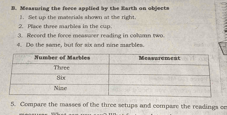 Measuring the force applied by the Earth on objects 
1. Set up the materials shown at the right. 
2. Place three marbles in the cup. 
3. Record the force measurer reading in column two. 
4. Do the same, but for six and nine marbles. 
5. Compare the masses of the three setups and compare the readings on