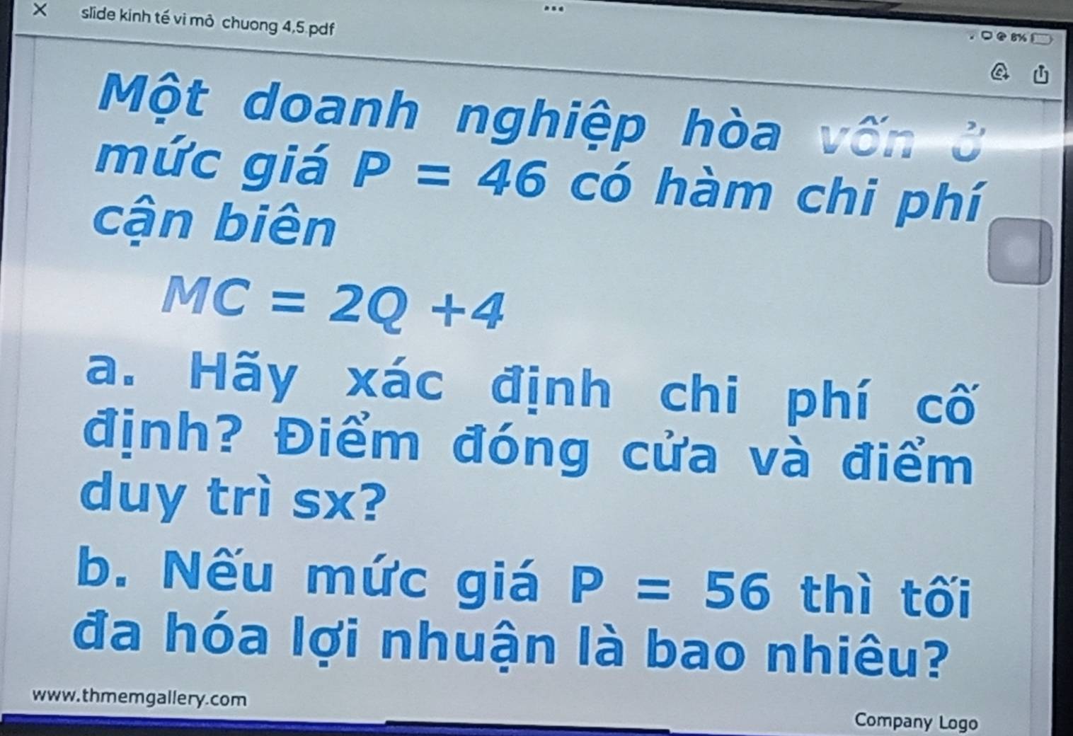 × slide kinh tế vi mỏ chuong 4,5 pdf 
Một doanh nghiệp hòa vốn ở 
mức giá P=46 có hàm chi phí 
cận biên
MC=2Q+4
a. Hãy xác định chi phí cố 
định? Điểm đóng cửa và điểm 
duy trì sx? 
b. Nếu mức giá P=56 thì tối 
đa hóa lợi nhuận là bao nhiêu? 
www. thmemgallery.com Company Logo