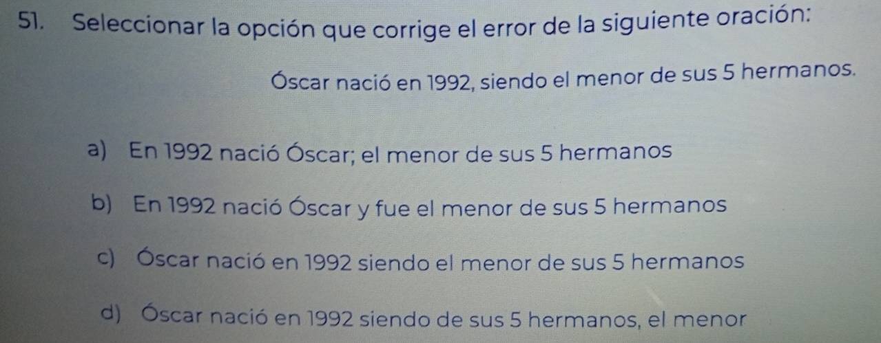 Seleccionar la opción que corrige el error de la siguiente oración:
Óscar nació en 1992, siendo el menor de sus 5 hermanos.
a) En 1992 nació Óscar; el menor de sus 5 hermanos
b) En 1992 nació Óscar y fue el menor de sus 5 hermanos
c) Óscar nació en 1992 siendo el menor de sus 5 hermanos
d) Óscar nació en 1992 siendo de sus 5 hermanos, el menor