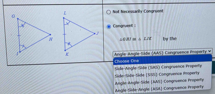 Not Necessarily Congruent
Congruent :
by the
△ GHI≌ △ LJK
Angle-Angle-Side (AAS) Congruence Property
Choose One
Side-Angle-Side (SAS) Congruence Property
Side-Side-Side (SSS) Congruence Property
Angle-Angle-Side (AAS) Congruence Property
Angle-Side-Angle (ASA) Congruence Property