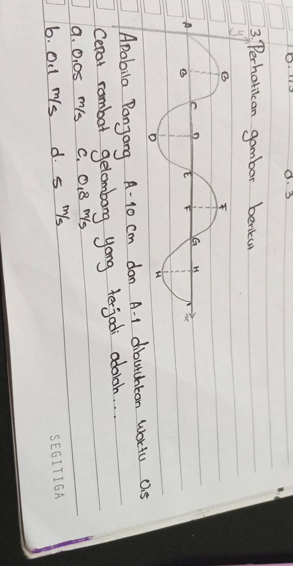 0. 3
3. Perhatican gambar beniu
Apabila Ponjang A- 10 cm don A. 1 dibutchtan wortu a. 5
Cerat rambot gelombong yong terjod adoich. .
a. O, 08 ms c. O. 8 Ms
6. OI1 ms d. s ¨s