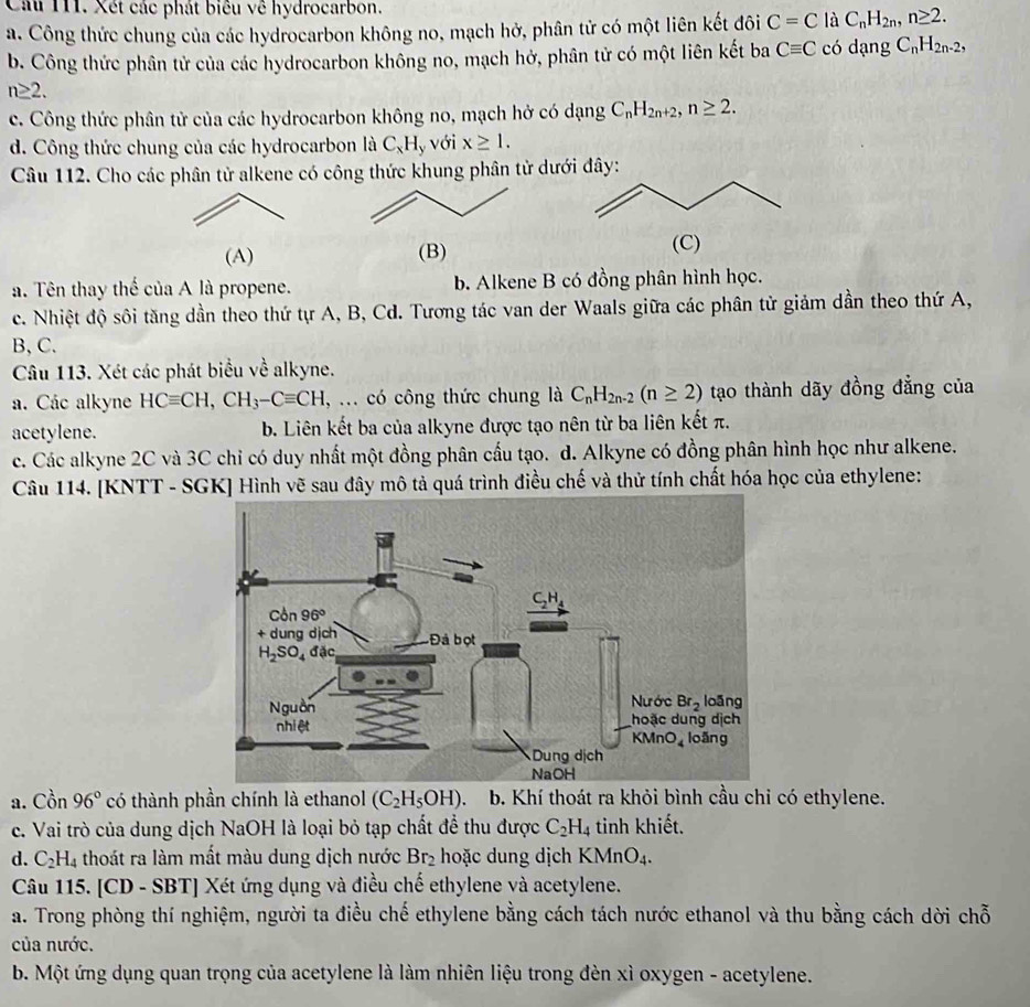 Xét các phát biêu về hydrocarbon.
a. Công thức chung của các hydrocarbon không no, mạch hở, phân tử có một liên kết đôi C=C là C_nH_2n,n≥ 2.
b. Công thức phân tử của các hydrocarbon không no, mạch hở, phân tử có một liên kết ba Cequiv C có dạng C_nH_2n-2,
n≥ 2.
c. Công thức phân tử của các hydrocarbon không no, mạch hở có dạng C_nH_2n+2,n≥ 2.
d. Công thức chung của các hydrocarbon là C_xH_y yvới x≥ 1.
Câu 112. Cho các phân tử alkene có công thức khung phân từ dưới đây:
(A) (B) (C)
a. Tên thay thế của A là propene. b. Alkene B có đồng phân hình học.
c. Nhiệt độ sôi tăng dần theo thứ tự A, B, Cd. Tương tác van der Waals giữa các phân tử giảm dần theo thứ A,
B, C.
Câu 113. Xét các phát biểu về alkyne.
a. Các alkyne HCequiv CH,CH_3-Cequiv CH , ... có công thức chung là C_nH_2n-2(n≥ 2) tạo thành dãy đồng đẳng của
acetylene. b. Liên kết ba của alkyne được tạo nên từ ba liên kết π.
c. Các alkyne 2C và 3C chỉ có duy nhất một đồng phân cầu tạo. d. Alkyne có đồng phân hình học như alkene.
Câu 114. [KNTT - SGK] Hình vẽ sau đây mô tả quá trình điều chế và thử tính chất hóa học của ethylene:
a. Cồn 96° có thành phần chính là ethanol (C_2H_5OH). b. Khí thoát ra khỏi bình cầu chi có ethylene.
c. Vai trò của dung dịch NaOH là loại bỏ tạp chất để thu được C_2H_4 tinh khiết.
d. C_2H_4 thoát ra làm mất màu dung dịch nước Br_2 hoặc dung dịch KMnO_4.
Câu 115. [CD - SBT] Xét ứng dụng và điều chế ethylene và acetylene.
a. Trong phòng thí nghiệm, người ta điều chế ethylene bằng cách tách nước ethanol và thu bằng cách dời chỗ
của nước.
b. Một ứng dụng quan trọng của acetylene là làm nhiên liệu trong đèn xì oxygen - acetylene.