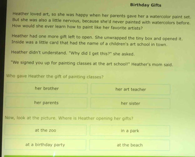 Birthday Gifts
Heather loved art, so she was happy when her parents gave her a watercolor paint set.
But she was also a little nervous, because she'd never painted with watercolors before.
How would she ever learn how to paint like her favorite artists?
Heather had one more gift left to open. She unwrapped the tiny box and opened it.
Inside was a little card that had the name of a children's art school in town.
Heather didn't understand. "Why did I get this?" she asked.
"We signed you up for painting classes at the art school!" Heather's mom said.
Who gave Heather the gift of painting classes?
her brother her art teacher
her parents her sister
Now, look at the picture. Where is Heather opening her gifts?
at the zoo in a park
at a birthday party at the beach