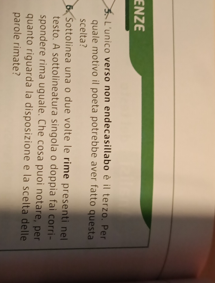 ENZE 
5. L'unico verso non endecasillabo è il terzo. Per 
quale motivo il poeta potrebbe aver fatto questa 
scelta? 
6. Sottolinea una o due volte le rime presenti nel 
testo. A sottolineatura singola o doppia fai corri- 
spondere rima uguale. Che cosa puoi notare, per 
quanto riguarda la disposizione e la scelta delle 
parole rimate?