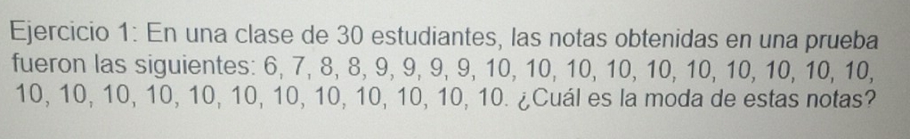 En una clase de 30 estudiantes, las notas obtenidas en una prueba 
fueron las siguientes: 6, 7, 8, 8, 9, 9, 9, 9, 10, 10, 10, 10, 10, 10, 10, 10, 10, 10,
10, 10, 10, 10, 10, 10, 10, 10, 10, 10, 10, 10. ¿Cuál es la moda de estas notas?