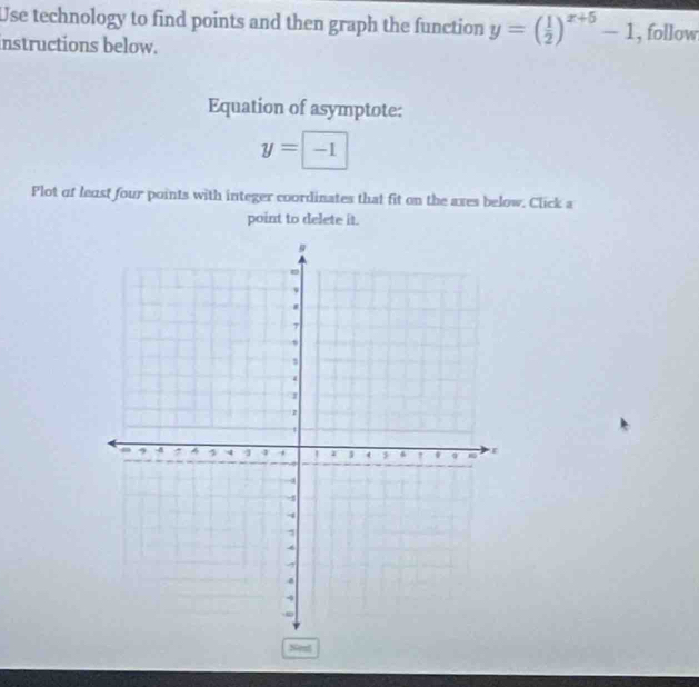 Use technology to find points and then graph the function y=( 1/2 )^x+5-1 , follow 
instructions below. 
Equation of asymptote:
y=□ -1
Plot of least four points with integer coordinates that fit on the axes below. Click a 
point to delete it. 
Nost