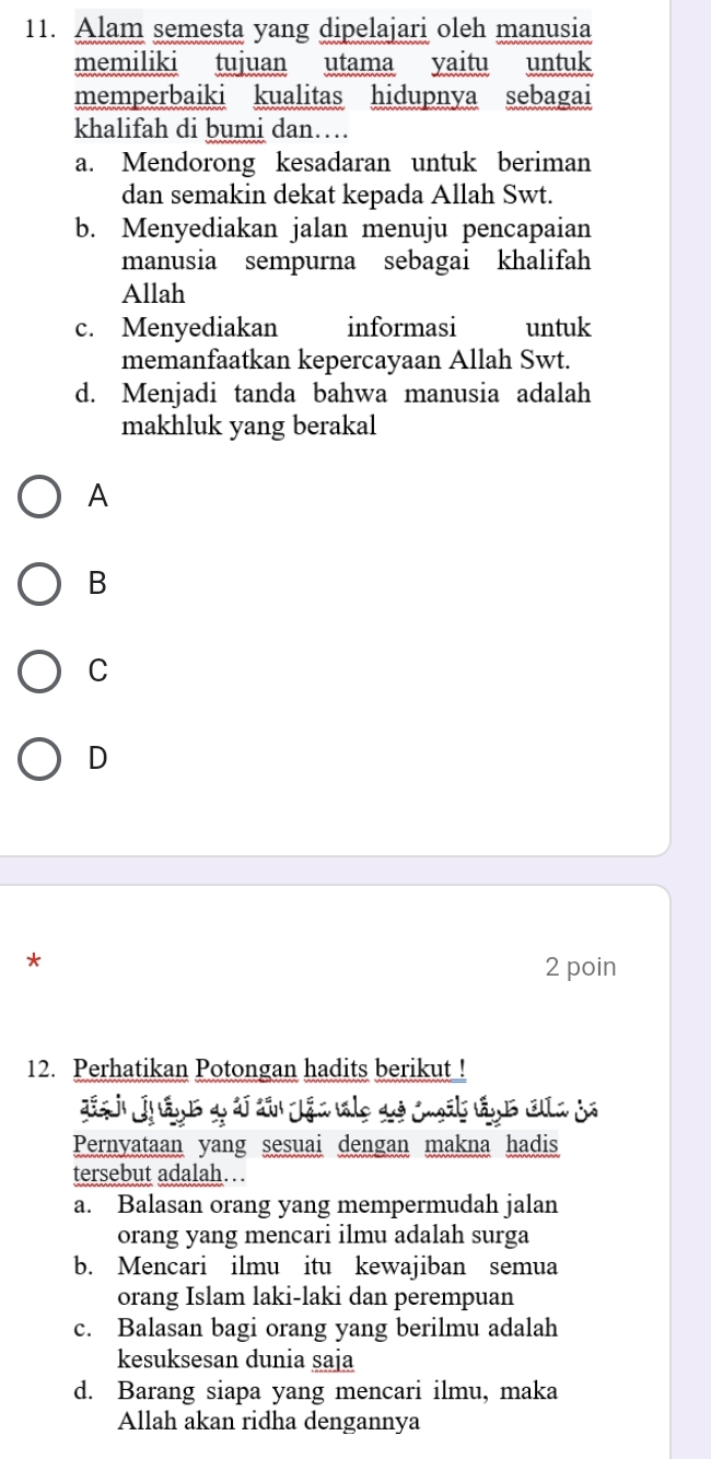 Alam semesta yang dipelajari oleh manusia
memiliki tujuan utama yaitu untuk
memperbaiki kualitas hidupnya sebagai
khalifah di bumi dan…
a. Mendorong kesadaran untuk beriman
dan semakin dekat kepada Allah Swt.
b. Menyediakan jalan menuju pencapaian
manusia sempurna sebagai khalifah
Allah
c. Menyediakan informasi untuk
memanfaatkan kepercayaan Allah Swt.
d. Menjadi tanda bahwa manusia adalah
makhluk yang berakal
A
B
C
D
*
2 poin
12. Perhatikan Potongan hadits berikut !
Pernyataan yang sesuai dengan makna hadis
tersebut adalah…
a. Balasan orang yang mempermudah jalan
orang yang mencari ilmu adalah surga
b. Mencari ilmu itu kewajiban semua
orang Islam laki-laki dan perempuan
c. Balasan bagi orang yang berilmu adalah
kesuksesan dunia saja
d. Barang siapa yang mencari ilmu, maka
Allah akan ridha dengannya