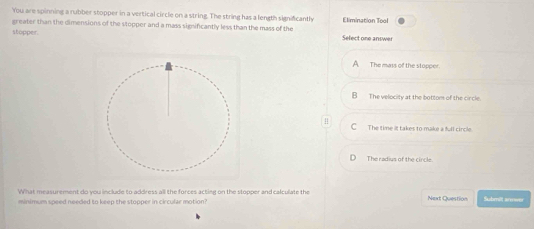 You are spinning a rubber stopper in a vertical circle on a string. The string has a length significantly
greater than the dimensions of the stopper and a mass sigsificantly less than the mass of the Elimination Tool
stopper. Select one answer
The mass of the stopper.
B_ The velocity at the bottom of the circle.
C The time it takes to make a full circle.
The radius of the circle.
What measurement do you include to address all the forces acting on the stopper and calculate the Next Question Submitt anower
minimum speed needed to keep the stopper in circular motion?