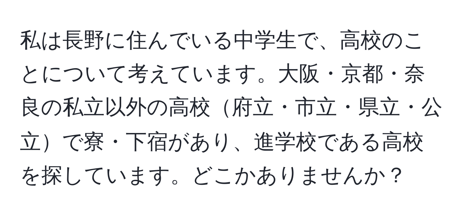 私は長野に住んでいる中学生で、高校のことについて考えています。大阪・京都・奈良の私立以外の高校府立・市立・県立・公立で寮・下宿があり、進学校である高校を探しています。どこかありませんか？