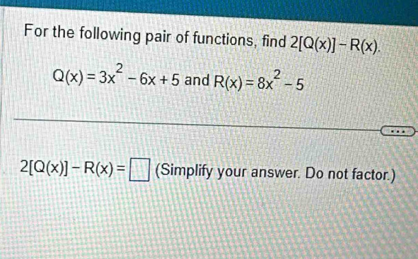 For the following pair of functions, find 2[Q(x)]-R(x).
Q(x)=3x^2-6x+5 and R(x)=8x^2-5
2[Q(x)]-R(x)=□ (Simplify your answer. Do not factor.)