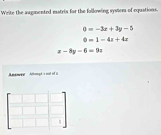 Write the augmented matrix for the following system of equations.
0=-3x+3y-5
0=1-4z+4x
x-8y-6=9z
Answer Attempt 1 out of 2