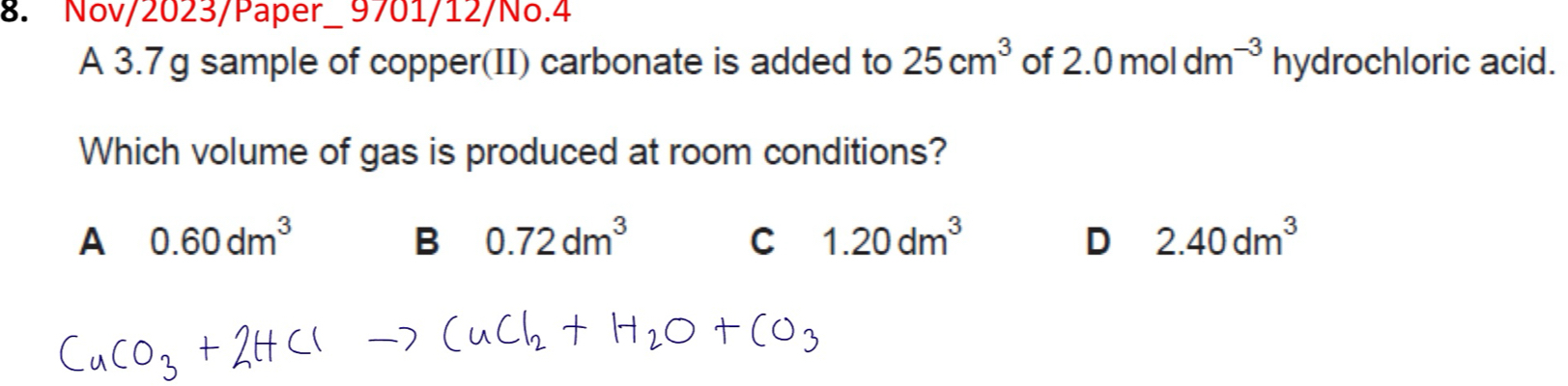 Nov/2023/Paper_ 9701/12/No.4
A 3.7g sample of copper(II) carbonate is added to 25cm^3 of 2.0moldm^(-3) hydrochloric acid.
Which volume of gas is produced at room conditions?
A 0.60dm^3
B 0.72dm^3
C 1.20dm^3
D 2.40dm^3