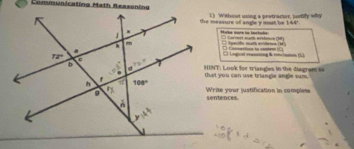 Communicating Math Reasoning
1) Without using a pretractor, justify why
the measure of angle y must be 144'
Make sure to include * Corvect math evidenca (M)
* Specific math evidence (M)
Connection to contest (C)
□ Logical reasoning & conclusium (L)
HINT: Look for triangles in the diagram so
that you can use triangle angle sum.
Write your justification in complete
sentences