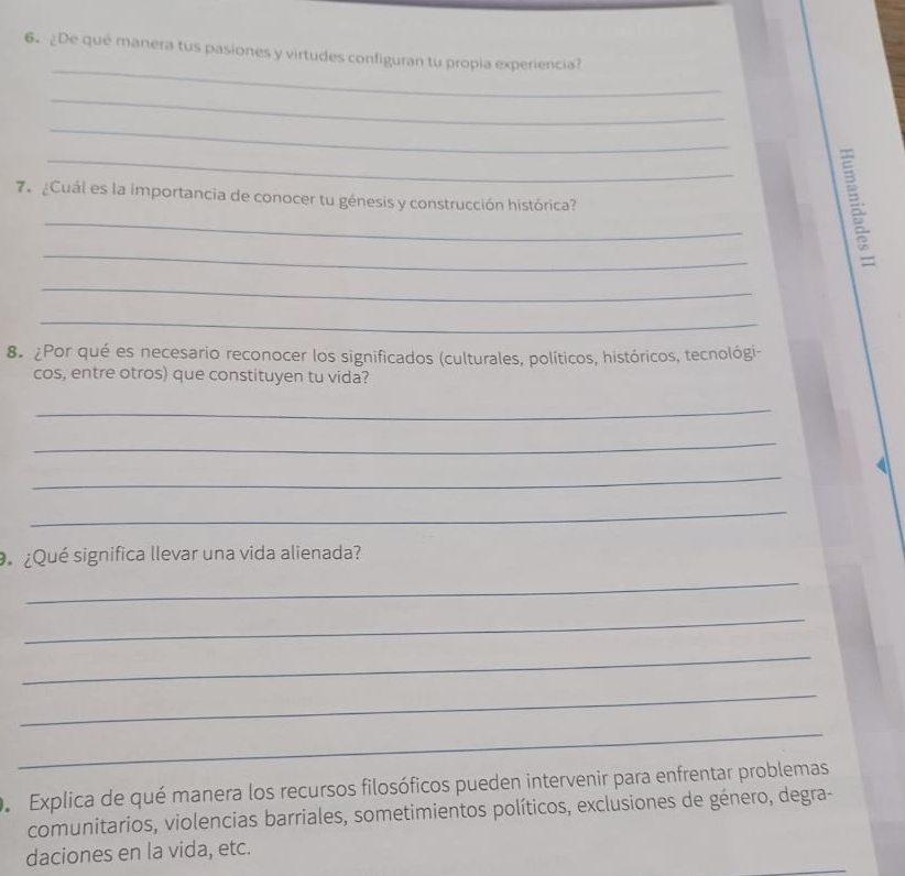 ¿De qué manera tus pasiones y virtudes configuran tu propia experiencia? 
_ 
_ 
_ 
_ 
7. ¿Cuál es la importancia de conocer tu génesis y construcción histórica? 
_ 
_ 
_ 
8. ¿Por qué es necesario reconocer los significados (culturales, políticos, históricos, tecnológi- 
cos, entre otros) que constituyen tu vida? 
_ 
_ 
_ 
_ 
¿Qué significa llevar una vida alienada? 
_ 
_ 
_ 
_ 
_ 
Explica de qué manera los recursos filosóficos pueden intervenir para enfrentar problemas 
comunitarios, violencias barriales, sometimientos políticos, exclusiones de género, degra- 
daciones en la vida, etc.