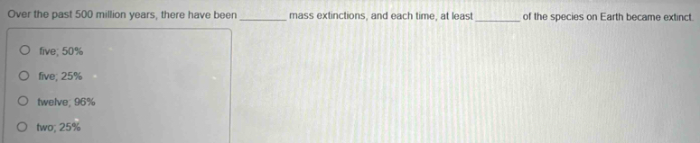 Over the past 500 million years, there have been _mass extinctions, and each time, at least_ of the species on Earth became extinct.
five; 50%
five; 25%
twelve; 96%
two; 25%