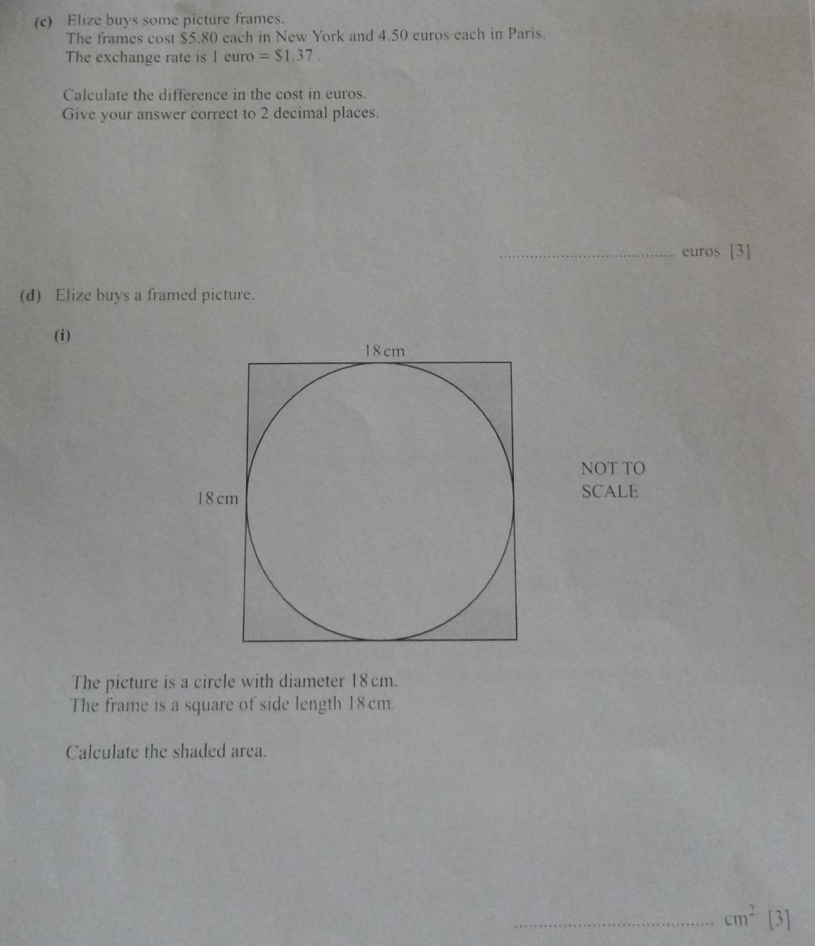 Elize buys some picture frames. 
The frames cost $5.80 each in New York and 4.50 euros each in Paris. 
The exchange rate is 1 euro =$1.37. 
Calculate the difference in the cost in euros. 
Give your answer correct to 2 decimal places. 
_ euros [3] 
(d) Elize buys a framed picture. 
(i) 
NOT TO 
SCALE 
The picture is a circle with diameter 18cm. 
The frame is a square of side length 18cm. 
Calculate the shaded area. 
_ cm^2 [3]