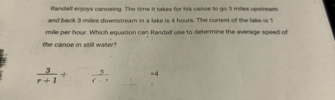 Randall enjoys canoeing. The time it takes for his canoe to go 3 miles upstream 
and back 3 miles downstream in a lake is 4 hours. The current of the lake is 1
mile per hour. Which equation can Randall use to determine the average speed of 
the canoe in still water?
 3/r+1 +  3/r-1 
=4