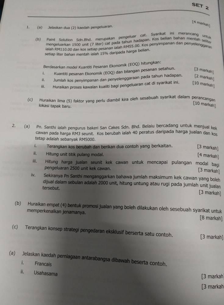 SET 2
[4 markah]
1. (a) Jelaskan dua (2) kaedah pengeluaran.
(b) Paint Solution Sdn.Bhd, merupakan pengeluar cat. Syarikat ini merancang untuk
mengeluarkan 1500 unit (7 liter) cat pada tahun hadapan. Kos belian bahan mentah selite
ialah RM110.00 dan kos setiap pesanan ialah RM55.00. Kos penyimpanan dan penyelenggaran
setiap liter bahan mentah ialah 15% daripada harga belian.
Berdasarkan model Kuantiti Pesanan Ekonomik (EOQ) hitungkan:
I. Kuantiti pesanan Ekonomik (EOQ) dan bilangan pesanan setahun. [3 markah]
ii. Jumlah kos penyimpanan dan penyelenggaraan pada tahun hadapan. [2 markah]
iii. Huraikan proses kawalan kualiti bagi pengeluaran cat di syarikat ini. [10 markah]
(c) Huraikan lima (5) faktor yang perlu diambil kira oleh sesabuah syarikat dalam perancangan
lokasi tapak baru.
[10 markah]
2. (a) Pn. Santhi ialah pengurus bakeri San Cakes Sdn. Bhd, Belaiu bercadang untuk menjual kek
cawan pada harga RM3 seunit. Kos berubah ialah 40 peratus daripada harga jualan dan kos
tetap adalah sebanyak RM5000.
i. Terangkan kos berubah dan berikan dua contoh yang berkaitan. [3 markah]
ii. Hitung unit titik pulang modal.
[4 markah]
iii. Hitung harga jualan seunit kek cawan untuk mencapai pulangan modal bagi
pengeluaran 2500 unit kek cawan.
[3 markah]
iv. Sekiranya Pn Santhi menganggarkan bahawa jumlah maksimum kek cawan yang boleh
dijual dalam sebulan adalah 2000 unit, hitung untung atau rugi pada jumlah unit jualan
tersebut.
[3 markah]
(b) Huraikan empat (4) bentuk promosi jualan yang boleh dilakukan oleh sesebuah syarikat untuk
memperkenalkan jenamanya. [8 markah]
(c) Terangkan konsep strategi pengedaran eksklusif berserta satu contoh. [3 markah]
(a) Jelaskan kaedah perniagaan antarabangsa dibawah beserta contoh.
i. Francais
ii. Usahasama
[3 markah]
[3 markah