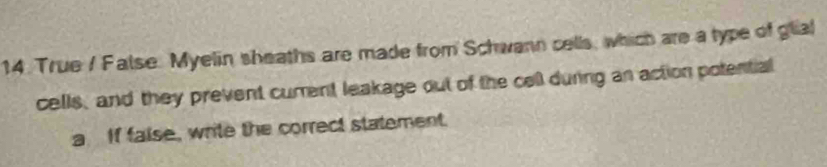 True / False. Myelin sheaths are made from Schwann cells, which are a type of glial 
cells, and they prevent cument leakage out of the cell during an action potential 
a If faise, write the correct statement.