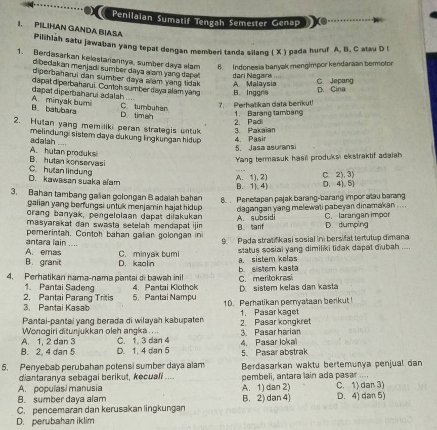 Penilaian Sumatif Tengah Semester Genap
I. PILIHAN GANDA BIASA
Pilihlah satu jawaban yang tepat dengan memberi tanda silang ( X ) pada huruf A, B, C atau D !
1. Berdasarkan kelestariannya, sumber daya alam 6. Indonesia banyak mengimpor kendaraan bermotor
dibedakan menjadi sumber daya alam yang dapat dari Negara ....
diperbaharui dan sumber daya alam yang tidak A Malaysia
C. Jepang
dapat diperbaharui. Contoh sumber daya alam yang B. Inggris
D. Cina
dapat diperbaharui adalah
A. minyak bumi C. tumbuhan
7. Perhatikan data berikut!
B. batubara D. timah
1. Barang tambang
2. Padi
2. Hutan yang memiliki peran strategis untuk 3. Pakaian
melindungi sistem daya dukung lingkungan hidup 4. Pasir
adalah        
5. Jasa asuransi
A. hutan produksi
B. hutan konservasi
Yang termasuk hasil produksi ekstraktif adalah
C. hutan lindung
_
D. kawasan suaka alam
A. 1), 2) C. 2),3)
B. 1),4) D. 4), 5)
3. Bahan tambang galian golongan B adalah bahan 8.  Penetapan pajak barang-barang impor atau barang
galian yang berfungsi untuk menjamin hajat hidup
orang banyak, pengelolaan dapat dilakukan dagangan yang melewati pabeyan dinamakan ... .
masyarakat dan swasta setelah mendapat ijin B. tarif A. subsidi C. larangan impor
D. dumping
pemerintah. Contoh bahan galian golongan ini
antara lain . _
9. Pada stratifikasi sosial ini bersifat tertutup dimana
A. emas C. minyak bumi status sosial yang dimiliki tidak dapat diubah ....
B. granit D. kaolin a. sistem kelas
b. sistem kasta
4. Perhatikan nama-nama pantai di bawah ini! C. meritokrasi
1. Pantai Sadeng 4. Pantai Klothok D. sistem kelas dan kasta
2. Pantai Parang Tritis 5. Pantai Nampu 10. Perhatikan pernyataan berikut !
3. Pantai Kasab
1. Pasar kaget
Pantai-pantai yang berada di wilayah kabupaten 2. Pasar kongkret
Wonogiri ditunjukkan oleh angka .... 3. Pasar harian
A. 1, 2 dan 3 C. 1, 3 dan 4 4. Pasar lokal
B. 2, 4 dan 5 D. 1, 4 dan 5
5. Pasar abstrak
5. Penyebab perubahan potensi sumber daya alam Berdasarkan waktu bertemunya penjual dan
diantaranya sebagai berikut, kecuali .... pembeli, antara lain ada pasar ....
A. populasi manusia A. 1) dan 2) C. 1) dan 3)
B. sumber daya alam B. 2) dan 4) D. 4) dan 5)
C. pencemaran dan kerusakan lingkungan
D. perubahan iklim