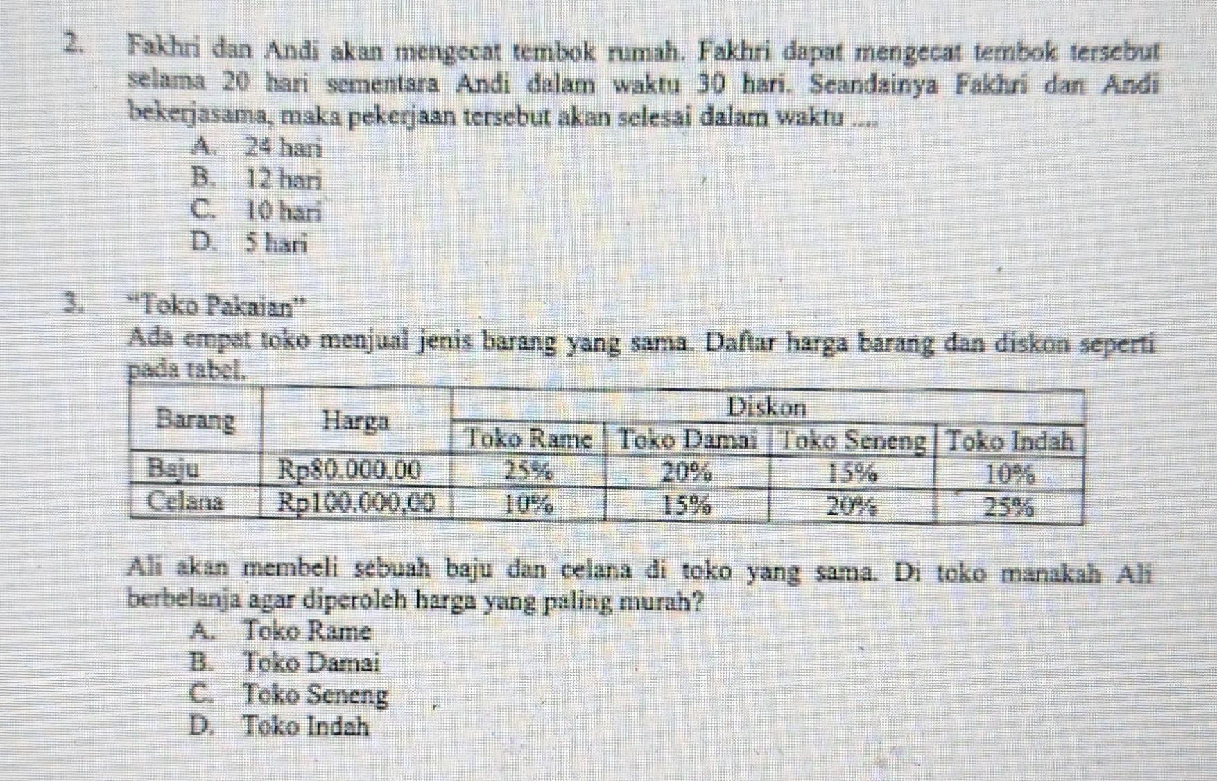 Fakhri dan Andi akan mengecat tembok rumah. Fakhri dapat mengecat tembok tersebut
selama 20 hari sementara Andi dalam waktu 30 hari. Seandainya Fakhri dan Andi
bekerjasama, maka pekerjaan tersebut akan selesai dalam waktu ....
A. 24 hari
B. 12 hari
C. 10 hari
D. 5 hari
3. “Toko Pakaian”
Ada empat toko menjual jenis barang yang sama. Daftar harga barang dan diskon seperti
Ali akan membeli sébuah baju dan celana di toko yang sama. Di toko manakah Ali
berbelanja agar diperoleh harga yang paling murah?
A. Toko Rame
B. Toko Damai
C. Toko Seneng
D. Toko Indah