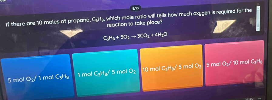 8/10
If there are 10 moles of propane, C_3H_8, , which mole ratio will tells how much oxygen is required for the
reaction to take place?
C_3H_8+5O_2to 3CO_2+4H_2O
5 mol O_2/1 mol C_3H_8 1 mol C_3H_8/5 mol O_2 10 mol C_3H_8/5 mol O_2
5 mol O_2/ 10 mol C_3H_8