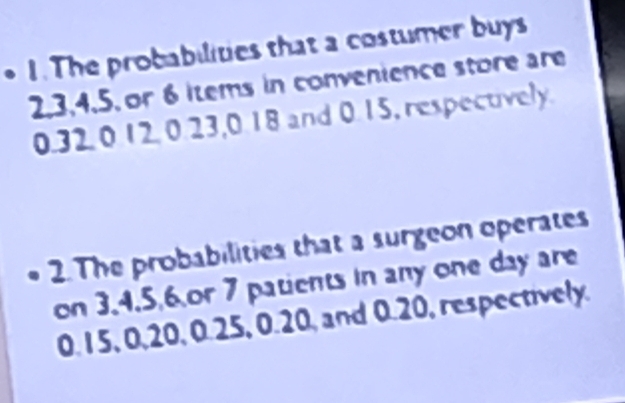 • 1.The probabilities that a costumer buys
2, 3, 4, 5, or 6 iems in convenience store are
0.32 0 12. 0.23, 0.18 and 0.15, respectively. 
2. The probabilities that a surgeon operates 
on 3.4.5, 6 or 7 patients in any one day are
0. 15, 0, 20, 0.25, 0.20, and 0.20, respectively.