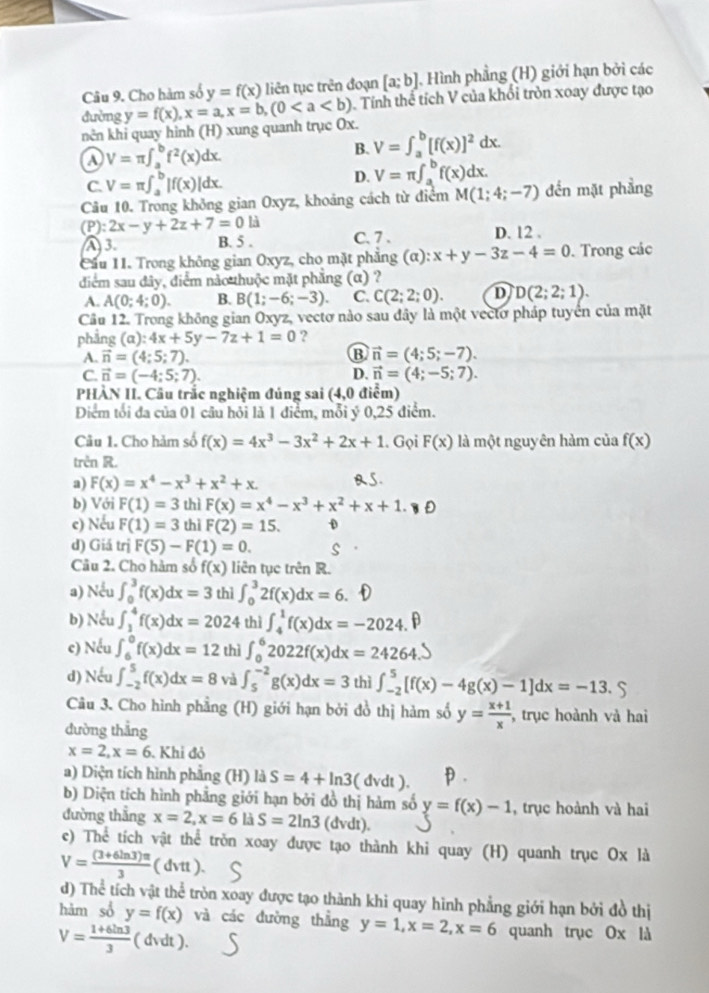 Cho hàm số y=f(x) liên tục trên đoạn [a;b]. Hình phẳng (H) giới hạn bởi các
nên khi quay hinh (H) xung quanh trục Ox. y=f(x),x=a,x=b,(0. Tính thể tích V của khổi tròn xoay được tạo
đường
V=π ∈t _a^(bf^2)(x)dx.
B. V=∈t _a^(b[f(x)]^2)dx.
C. V=π ∈t _a^(b|f(x)|dx. D. V=π ∈t _a^bf(x)dx.
Câu 10. Trong không gian Oxyz, khoảng cách từ điểm M(1;4;-7) đến mặt phẳng
P): 2x-y+2z+7=0li
A 3. B. 5 . C. 7 . D. 12 .
Cầu 11. Trong không gian Oxyz, cho mặt phẳng (alpha ):x+y-3z-4=0. Trong các
điểm sau đây, điểm nào thuộc mặt phẳng (α) ?
A. A(0;4;0). B. B(1;-6;-3). C. C(2;2;0). D D(2;2;1).
Câu 12. Trong không gian Oxyz, vectơ nào sau đây là một vectơ pháp tuyển của mặt
phẳng (α): :4x+5y-7z+1=0 ?
A. vector n)=(4;5;7).
B vector n=(4;5;-7).
C. vector n=(-4;5;7). D. vector n=(4;-5;7).
PHÀN II. Cầu trắc nghiệm đúng sai (4,0 điểm)
Diểm tối đa của 01 câu hỏi là 1 điểm, mỗi ý 0,25 điểm.
Câu 1. Cho hảm số f(x)=4x^3-3x^2+2x+1. Gọi F(x) là một nguyên hàm của f(x)
trên R.
a) F(x)=x^4-x^3+x^2+x. BS.
b) Với F(1)=3 thì F(x)=x^4-x^3+x^2+x+1.
e) Nếu F(1)=3 thì F(2)=15. D
d) Giá trị F(5)-F(1)=0.
Câu 2. Cho hàm số f(x) liên tục trên R.
a) Nếu ∈t _0^(3f(x)dx=3 thì ∈t _0^32f(x)dx=6. a 
b) Nếu ∈t _3^4f(x)dx=2024 thì ∈t _4^1f(x)dx=-2024.
c) Nếu ∈t _6^0f(x)dx=12 thì ∈t _0^62022f(x)dx=24264.
d) Nếu ∈t _(-2)^5f(x)dx=8 và ∈t _5^(-2)g(x)dx=3 thì ∈t _(-2)^5[f(x)-4g(x)-1]dx=-13.S
Câu 3. Cho hình phầng (H) giới hạn bởi đồ thị hàm số y=frac x+1)x , trục hoành và hai
dường thắng
x=2,x=6. Khi đỏ
a) Diện tích hình phẳng (H) là S=4+ln 3 ( dvdt ).
b) Diện tích hình phẳng giới hạn bởi đồ thị hàm số y=f(x)-1 , trục hoành và hai
đường thẳng x=2,x=6 là S=2ln 3 (dvdt),
e) Thể tích vật thể tròn xoay được tạo thành khi quay (H) quanh trục Ox là
V= ((3+6ln 3)π )/3 (dvtt).
d) Thể tích vật thể tròn xoay được tạo thành khi quay hình phẳng giới hạn bởi đồ thị
hàm sổ y=f(x) và các đường thẳng y=1,x=2,x=6 quanh trục Ox là
V= (1+6ln 3)/3  ( dvdt ).